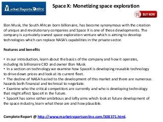 Space X: Monetizing space exploration

Elon Musk, the South African born billionaire, has become synonymous with the creation
of unique and revolutionary companies and Space X is one of these developments. The
company is a privately owned space exploration venture which is aiming to develop
technologies which can replace NASA’s capabilities in the private sector.
Features and benefits
• In our introduction, learn about the basics of the company and how it operates,
including its billionaire CEO and owner Elon Musk.
• In a section on technology we examine how SpaceX is developing reusable technology
to drive down prices and look at its current fleet.
• The decline of NASA has led to the development of this market and there are numerous
hazards both financial and technical to negotiate.
• Examine who the critical competitors are currently and who is developing technology
that might affect SpaceX in the future.
• SpaceX has some rather ambitious and lofty aims which look at future development of
the space industry, learn what these are and how plausible.
Complete Report @ http://www.marketreportsonline.com/308371.html.

 