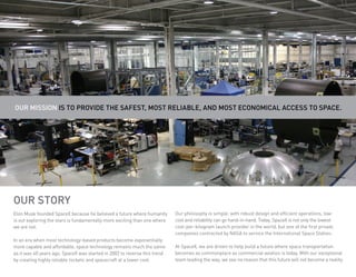 Our Mission Is To Provide the safest, most reliable, and most economical access to space.




Our Story
Elon Musk founded SpaceX because he believed a future where humanity       Our philosophy is simple: with robust design and efficient operations, low-
is out exploring the stars is fundamentally more exciting than one where   cost and reliability can go hand-in-hand. Today, SpaceX is not only the lowest
we are not.                                                                cost-per-kilogram launch provider in the world, but one of the first private
                                                                           companies contracted by NASA to service the International Space Station.
In an era when most technology-based products become exponentially
more capable and affordable, space technology remains much the same        At SpaceX, we are driven to help build a future where space transportation
as it was 40 years ago. SpaceX was started in 2002 to reverse this trend   becomes as commonplace as commercial aviation is today. With our exceptional
by creating highly reliable rockets and spacecraft at a lower cost.        team leading the way, we see no reason that this future will not become a reality.
 