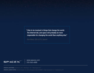 “I like to be involved in things that change the world.
                                         The Internet did, and space will probably be more
                                         responsible for changing the world than anything else.”	
                                         		
                                         Elon Musk, CEO & CTO, SpaceX




                                         www.spacex.com
                                         310-363-6000

SpaceX Locations: Hawthorne, CA | McGregor, TX | Washington D.C.
SpaceX Launch Sites: Omelek Island, U.S. Army Kwajalein Atoll (USAKA) | Cape Canaveral, FL | Vandenberg, CA
 