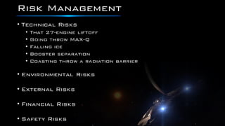 Risk Management
• Technical Risks
• That 27-engine liftoff
• Going throw MAX-Q
• Falling ice
• Booster separation
• Coasting throw a radiation barrier
• Environmental Risks
• External Risks
• Financial Risks
• Safety Risks
 