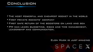 Conclusion
• The most powerful and cheapest rocket in the world
• First private rockets’ company
• First safe return of the boosters on land and sea
• PM can learn budgeting, risks and time management,
leadership and communication.
Elon Musk is just amazing
 