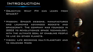Introduction
• Objective: What PM can learn from
SpaceX?
• Mission: SpaceX designs, manufactures
and launches advanced rockets and
spacecraft. The company was founded in
2002 to revolutionize space technology,
with the ultimate goal of enabling people
to live on other planets.
• Vision: Life becoming multi-planetary and
to colonise Mars
 