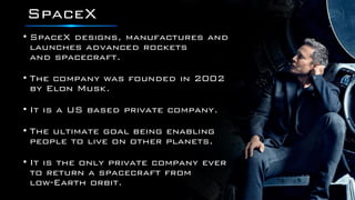 SpaceX
• SpaceX designs, manufactures and
launches advanced rockets
and spacecraft.
• The company was founded in 2002
by Elon Musk.
• It is a US based private company.
• The ultimate goal being enabling
people to live on other planets.
• It is the only private company ever
to return a spacecraft from
low-Earth orbit.
 