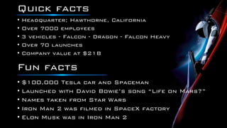 Quick facts
• Headquarter; Hawthorne, California
• Over 7000 employees
• 3 vehicles - Falcon - Dragon - Falcon Heavy
• Over 70 launches
• Company value at $21B
• $100,000 Tesla car and Spaceman
• Launched with David Bowie’s song “Life on Mars?”
• Names taken from Star Wars
• Iron Man 2 was filmed in SpaceX factory
• Elon Musk was in Iron Man 2
Fun facts
 