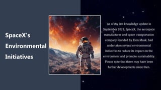 As of my last knowledge update in
September 2021, SpaceX, the aerospace
manufacturer and space transportation
company founded by Elon Musk, had
undertaken several environmental
initiatives to reduce its impact on the
environment and promote sustainability.
Please note that there may have been
further developments since then.
SpaceX's
Environmental
Initiatives
 