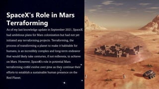 SpaceX's Role in Mars
Terraforming
As of my last knowledge update in September 2021, SpaceX
had ambitious plans for Mars colonization but had not yet
initiated any terraforming projects. Terraforming, the
process of transforming a planet to make it habitable for
humans, is an incredibly complex and long-term endeavor
that would likely take centuries, if not millennia, to achieve
on Mars. However, SpaceX's role in potential Mars
terraforming could evolve over time as they continue their
efforts to establish a sustainable human presence on the
Red Planet.
 