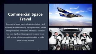 Commercial Space
Travel
Commercial space travel refers to the industry and
activities related to sending paying customers, rather
than professional astronauts, into space. This field
has seen significant development in recent years,
with several private companies working to make
space tourism a reality.
 