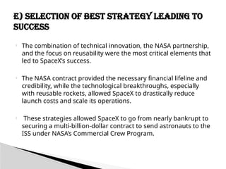  The combination of technical innovation, the NASA partnership,
and the focus on reusability were the most critical elements that
led to SpaceX’s success.
 The NASA contract provided the necessary financial lifeline and
credibility, while the technological breakthroughs, especially
with reusable rockets, allowed SpaceX to drastically reduce
launch costs and scale its operations.
 These strategies allowed SpaceX to go from nearly bankrupt to
securing a multi-billion-dollar contract to send astronauts to the
ISS under NASA’s Commercial Crew Program.
E) Selection of Best Strategy Leading to
Success
 