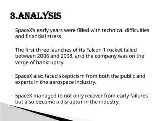  SpaceX’s early years were filled with technical difficulties
and financial stress.
 The first three launches of its Falcon 1 rocket failed
between 2006 and 2008, and the company was on the
verge of bankruptcy.
 SpaceX also faced skepticism from both the public and
experts in the aerospace industry.
 SpaceX managed to not only recover from early failures
but also become a disruptor in the industry.
3.ANALYSIS
 