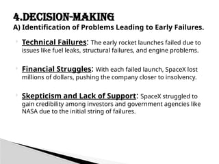  Technical Failures: The early rocket launches failed due to
issues like fuel leaks, structural failures, and engine problems.
 Financial Struggles: With each failed launch, SpaceX lost
millions of dollars, pushing the company closer to insolvency.
 Skepticism and Lack of Support: SpaceX struggled to
gain credibility among investors and government agencies like
NASA due to the initial string of failures.
4.DECISION-MAKING
A) Identification of Problems Leading to Early Failures.
 