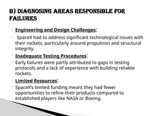  Engineering and Design Challenges:
 SpaceX had to address significant technological issues with
their rockets, particularly around propulsion and structural
integrity.
 Inadequate Testing Procedures:
 Early failures were partly attributed to gaps in testing
protocols and a lack of experience with building reliable
rockets.
 Limited Resources:
 SpaceX’s limited funding meant they had fewer
opportunities to refine their products compared to
established players like NASA or Boeing.
B) Diagnosing Areas Responsible for
Failures
 