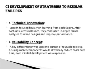  1. Technical Innovation:
 SpaceX focused heavily on learning from each failure. After
each unsuccessful launch, they conducted in-depth failure
analyses to refine designs and improve performance.
 2. Reusability Concept:
 A key differentiator was SpaceX’s pursuit of reusable rockets.
Reusing rocket components would drastically reduce costs over
time, even if initial development was expensive.
C) Development of Strategies to Resolve
Failures
 