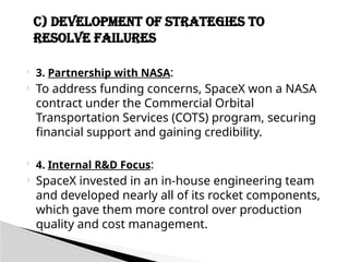  3. Partnership with NASA:
 To address funding concerns, SpaceX won a NASA
contract under the Commercial Orbital
Transportation Services (COTS) program, securing
financial support and gaining credibility.
 4. Internal R&D Focus:
 SpaceX invested in an in-house engineering team
and developed nearly all of its rocket components,
which gave them more control over production
quality and cost management.
C) Development of Strategies to
Resolve Failures
 