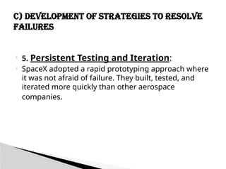  5. Persistent Testing and Iteration:
 SpaceX adopted a rapid prototyping approach where
it was not afraid of failure. They built, tested, and
iterated more quickly than other aerospace
companies.
C) Development of Strategies to Resolve
Failures
 