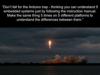 - K E N N A I S H T A T - S O F T W A R E E N G I N E E R
“Don’t fall for the Arduino trap - thinking you can understand 5
embedded systems just by following the instruction manual.
Make the same thing 5 times on 5 different platforms to
understand the differences between them.”
 