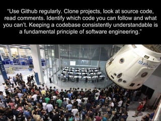 - K E N N A I S H T A T - S O F T W A R E E N G I N E E R
“Use Github regularly. Clone projects, look at source code,
read comments. Identify which code you can follow and what
you can’t. Keeping a codebase consistently understandable is
a fundamental principle of software engineering.”
 