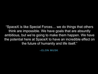 – E L O N M U S K
“SpaceX is like Special Forces… we do things that others
think are impossible. We have goals that are absurdly
ambitious, but we’re going to make them happen. We have
the potential here at SpaceX to have an incredible effect on
the future of humanity and life itself.”
 