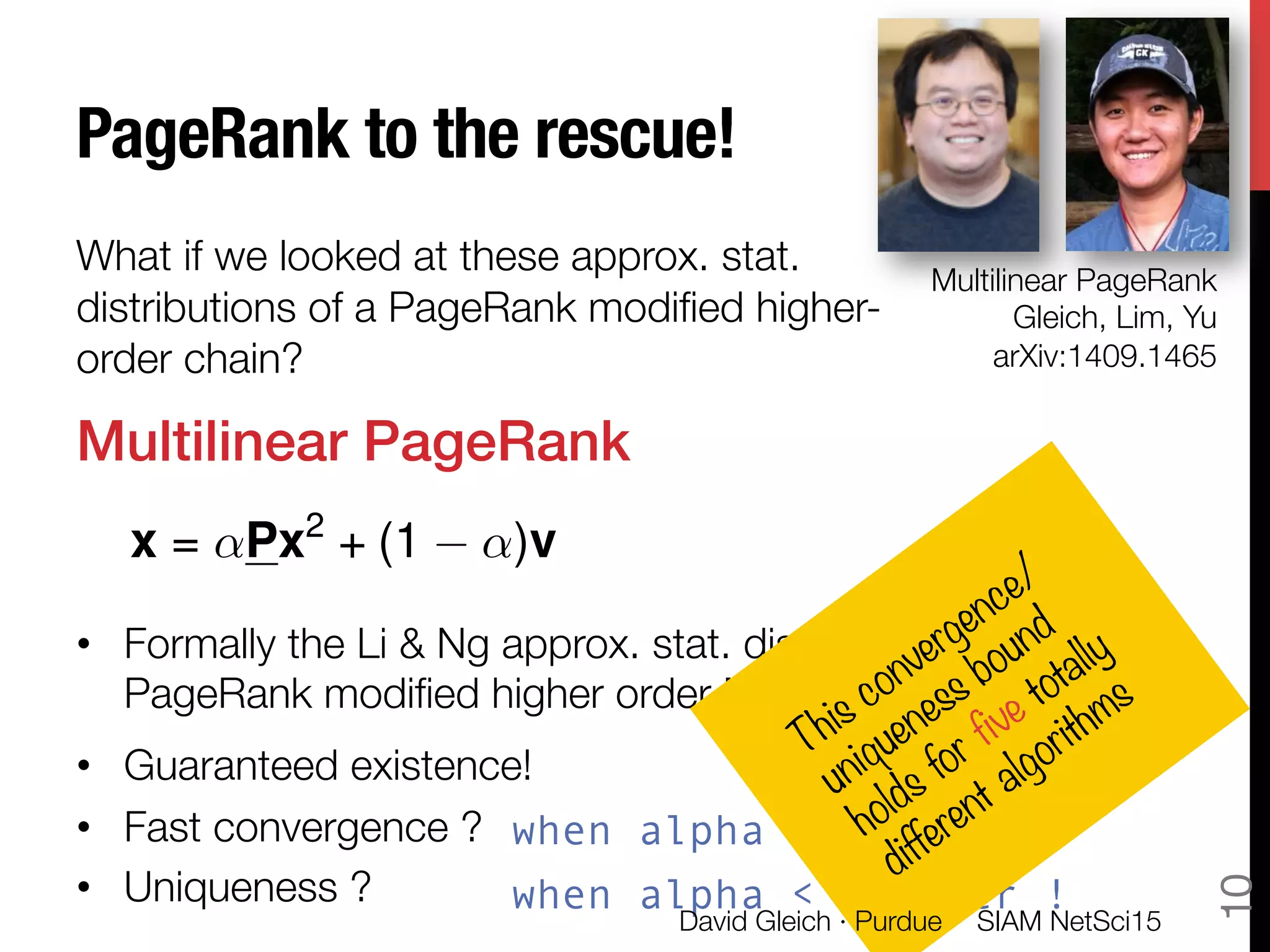 PageRank to the rescue!

What if we looked at these approx. stat.
distributions of a PageRank modiﬁed higher-
order chain?
Multilinear PageRank!

•  Formally the Li & Ng approx. stat. dist. of the
PageRank modiﬁed higher order Markov chain
•  Guaranteed existence!
•  Fast convergence ?
•  Uniqueness ? 
x = ↵Px2
+ (1 ↵)v
Multilinear PageRank"
Gleich, Lim, Yu"
arXiv:1409.1465
when alpha < 1/order !
when alpha < 1/order !
SIAM NetSci15
David Gleich · Purdue
10
 