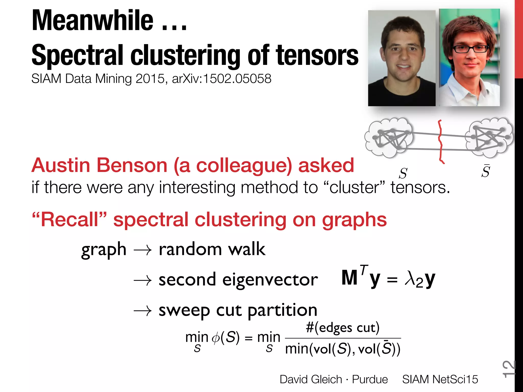 Meanwhile … "
Spectral clustering of tensors
Austin Benson (a colleague) asked"
if there were any interesting method to “cluster” tensors.
“Recall” spectral clustering on graphs!

!
SIAM Data Mining 2015, arXiv:1502.05058
graph ! random walk
! second eigenvector
! sweep cut partition
SIAM NetSci15
David Gleich · Purdue
12
MT
y = 2y
¯SS
min
S
(S) = min
S
#(edges cut)
min(vol(S), vol( ¯S))
 