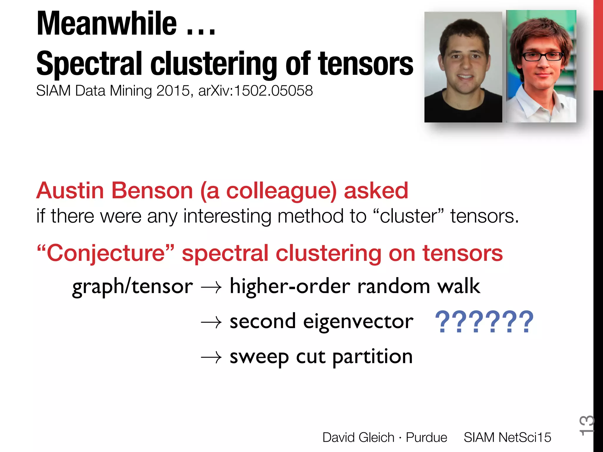 Meanwhile … "
Spectral clustering of tensors
Austin Benson (a colleague) asked"
if there were any interesting method to “cluster” tensors.
“Conjecture” spectral clustering on tensors!

!
SIAM Data Mining 2015, arXiv:1502.05058
graph/tensor ! higher-order random walk
! second eigenvector
! sweep cut partition
??????!
SIAM NetSci15
David Gleich · Purdue
13
 