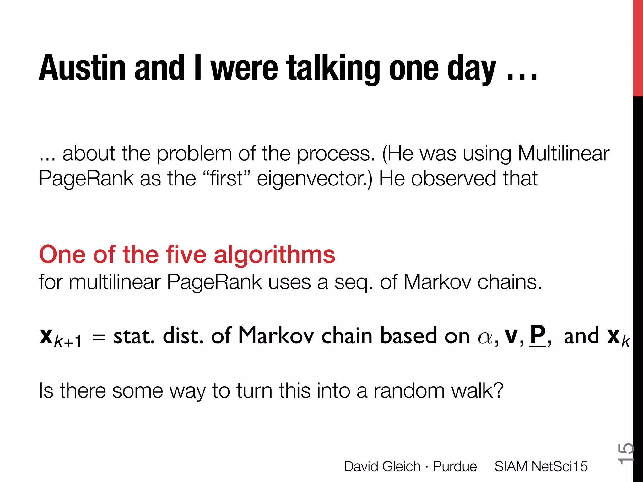 Austin and I were talking one day …
... about the problem of the process. (He was using Multilinear
PageRank as the “ﬁrst” eigenvector.) He observed that

One of the ﬁve algorithms !
for multilinear PageRank uses a seq. of Markov chains.


Is there some way to turn this into a random walk?
xk+1 = stat. dist. of Markov chain based on ↵, v, P, and xk
SIAM NetSci15
David Gleich · Purdue
15
 