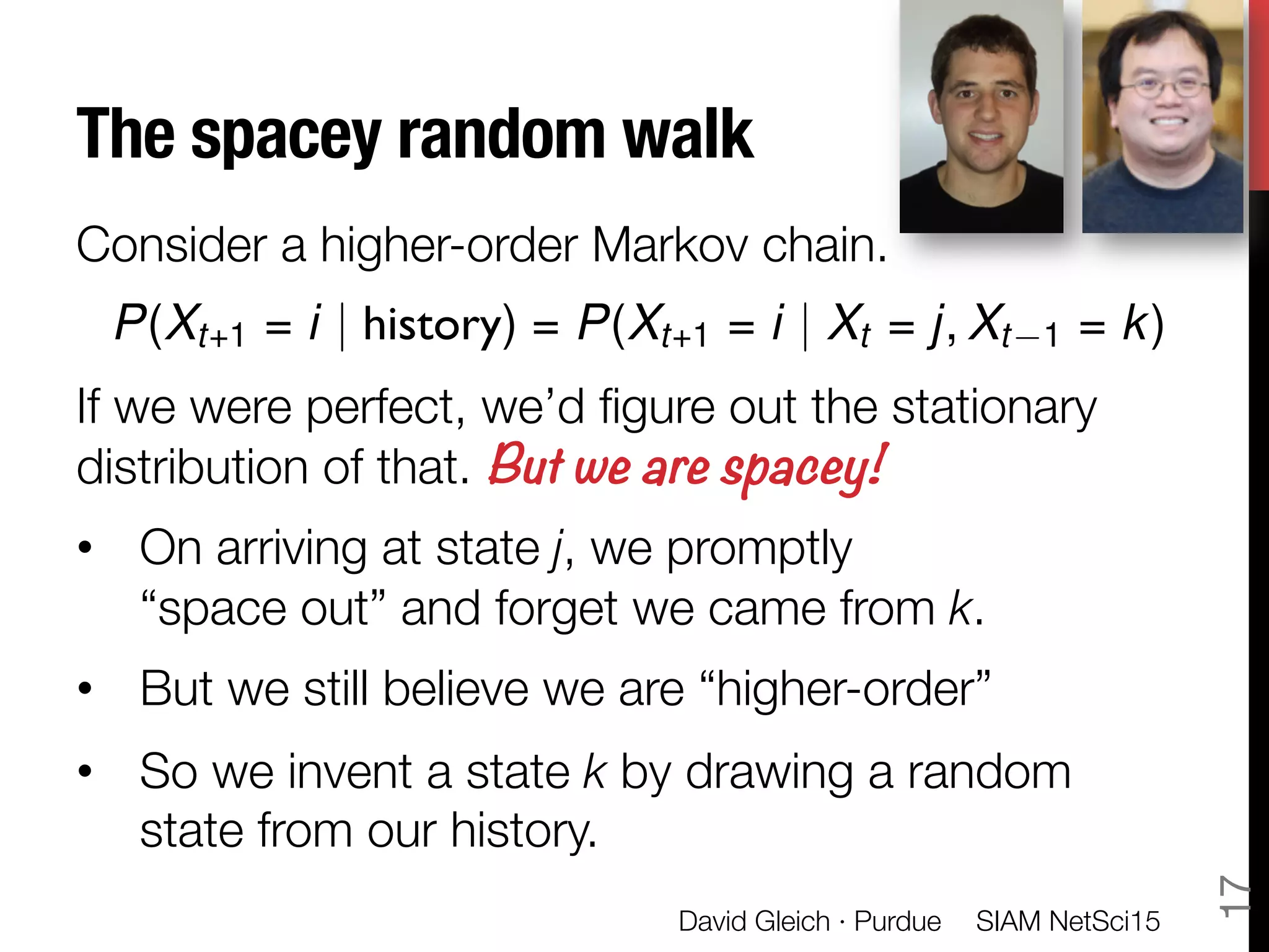 The spacey random walk
Consider a higher-order Markov chain.

If we were perfect, we’d ﬁgure out the stationary
distribution of that. But we are spacey!
•  On arriving at state j, we promptly "
“space out” and forget we came from k. 
•  But we still believe we are “higher-order”
•  So we invent a state k by drawing a random
state from our history.
P(Xt+1 = i | history) = P(Xt+1 = i | Xt = j, Xt 1 = k)
SIAM NetSci15
David Gleich · Purdue
17
 