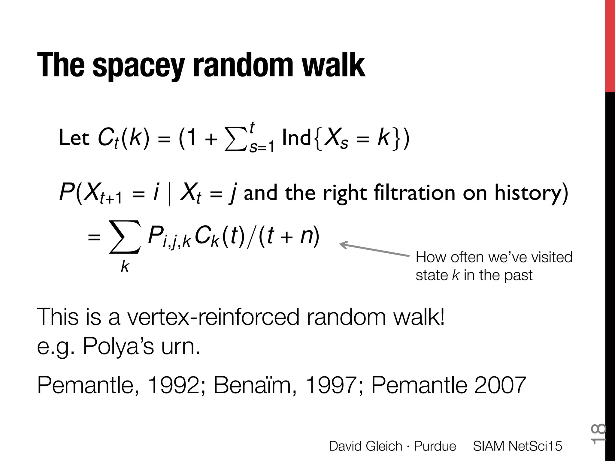The spacey random walk 

This is a vertex-reinforced random walk! "
e.g. Polya’s urn.
Pemantle, 1992; Benaïm, 1997; Pemantle 2007
SIAM NetSci15
David Gleich · Purdue
18
P(Xt+1 = i | Xt = j and the right filtration on history)
=
X
k
Pi,j,k Ck (t)/(t + n)
Let Ct (k) = (1 +
Pt
s=1 Ind{Xs = k})
How often we’ve visited
state k in the past
 