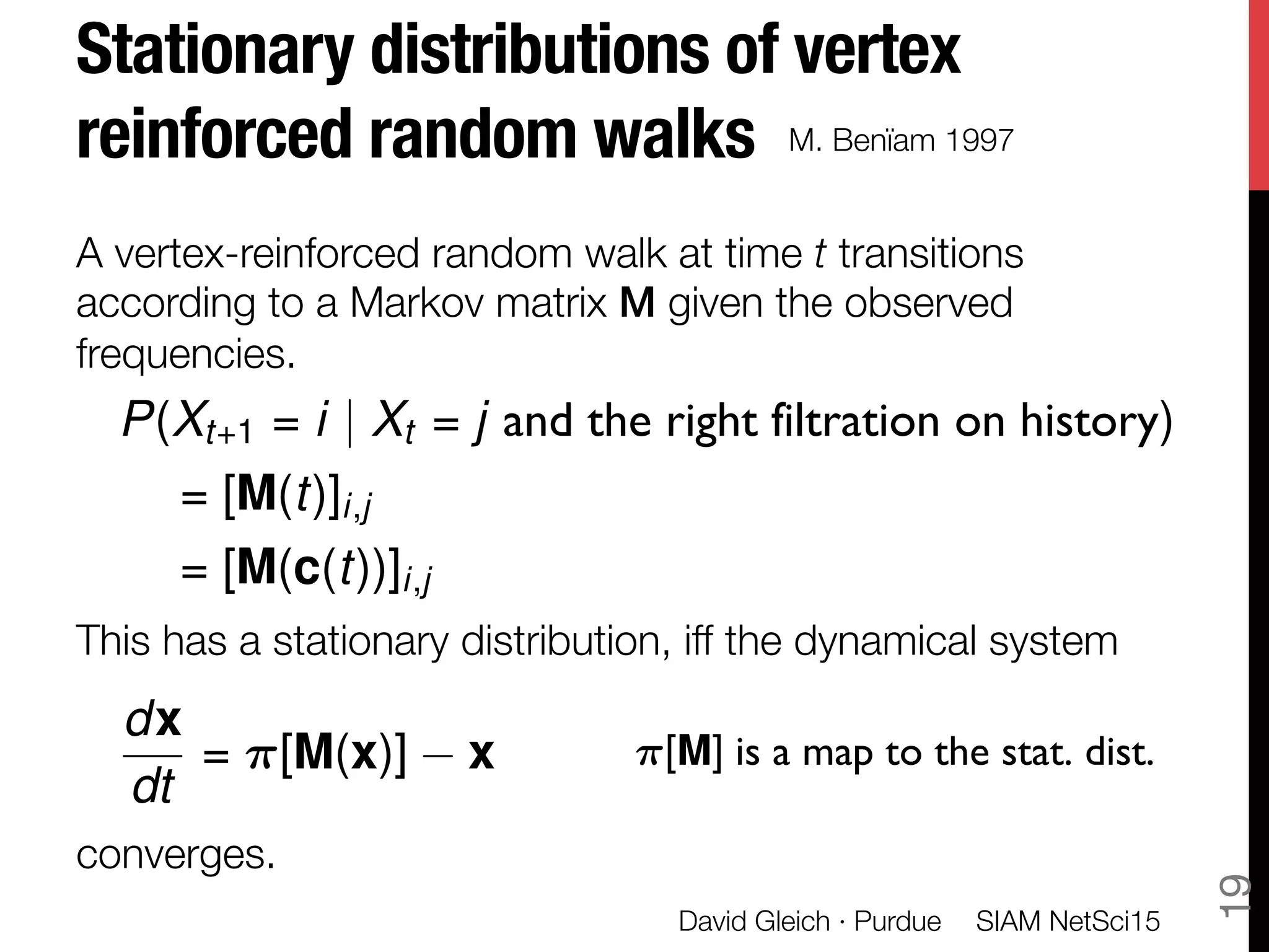 Stationary distributions of vertex
reinforced random walks
A vertex-reinforced random walk at time t transitions
according to a Markov matrix M given the observed
frequencies.



This has a stationary distribution, iff the dynamical system 


converges.
SIAM NetSci15
David Gleich · Purdue
19
dx
dt
= ⇡[M(x)] x
P(Xt+1 = i | Xt = j and the right filtration on history)
= [M(t)]i,j
= [M(c(t))]i,j
⇡[M] is a map to the stat. dist.
M. Benïam 1997
 