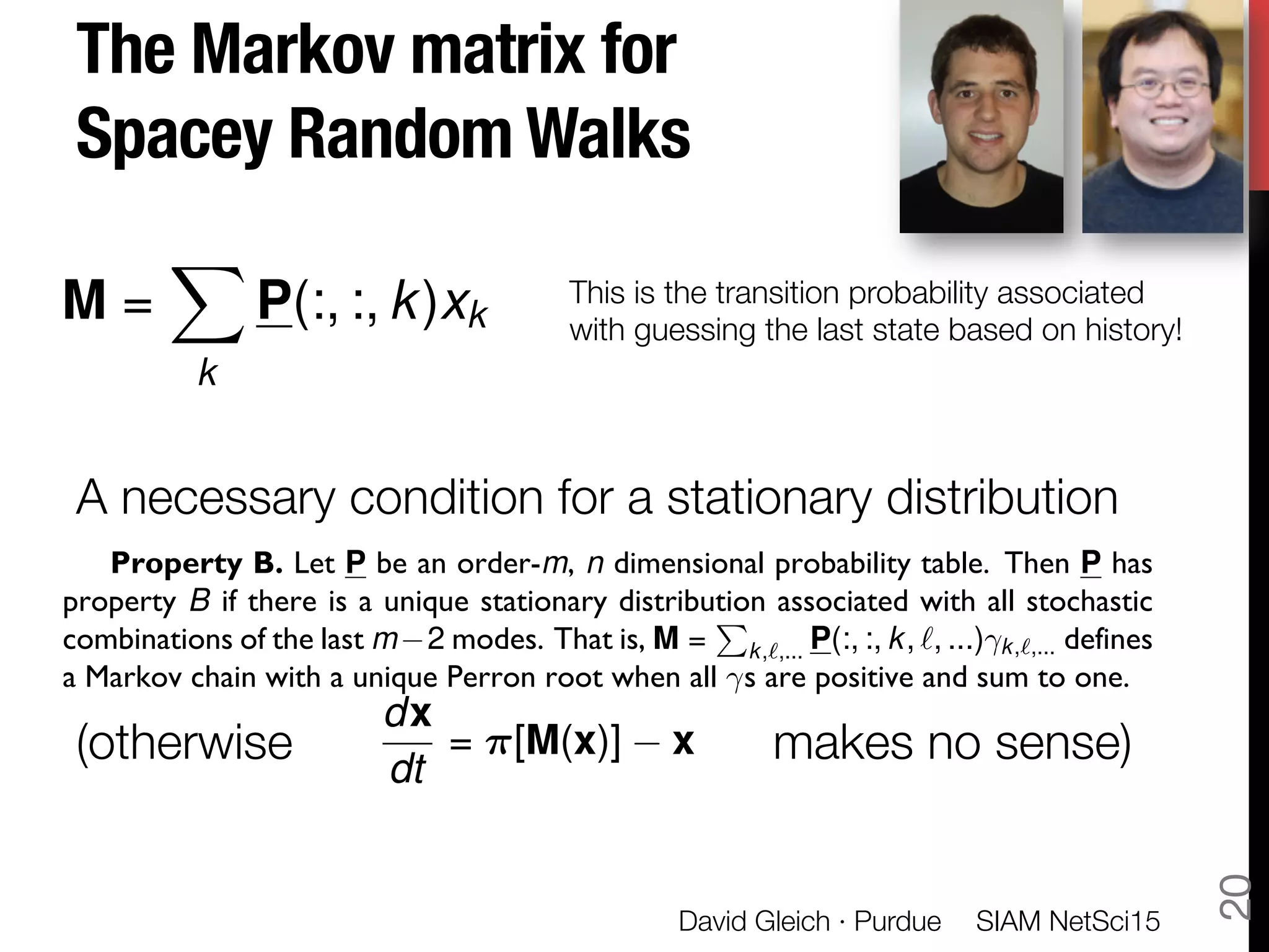 The Markov matrix for "
Spacey Random Walks



A necessary condition for a stationary distribution


(otherwise makes no sense)

SIAM NetSci15
David Gleich · Purdue
20
Property B. Let P be an order-m, n dimensional probability table. Then P has
property B if there is a unique stationary distribution associated with all stochastic
combinations of the last m 2 modes. That is, M =
P
k,`,... P(:, :, k, `, ...) k,`,... defines
a Markov chain with a unique Perron root when all s are positive and sum to one.
dx
dt
= ⇡[M(x)] x
M =
X
k
P(:, :, k)xk
This is the transition probability associated
with guessing the last state based on history!
 