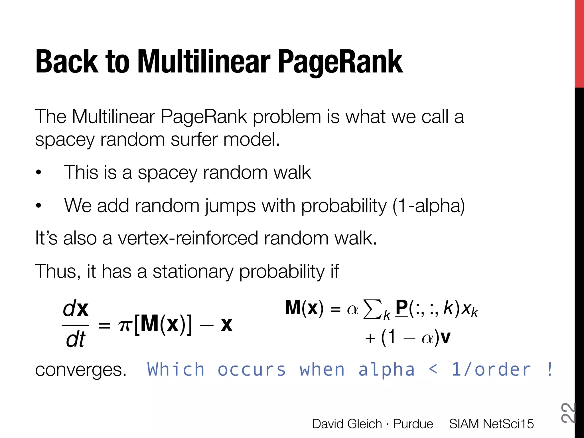 Back to Multilinear PageRank
The Multilinear PageRank problem is what we call a
spacey random surfer model.
•  This is a spacey random walk
•  We add random jumps with probability (1-alpha)
It’s also a vertex-reinforced random walk.
Thus, it has a stationary probability if 


converges.
SIAM NetSci15
David Gleich · Purdue
22
dx
dt
= ⇡[M(x)] x
M(x) = ↵
P
k P(:, :, k)xk
+ (1 ↵)v
Which occurs when alpha < 1/order !
 