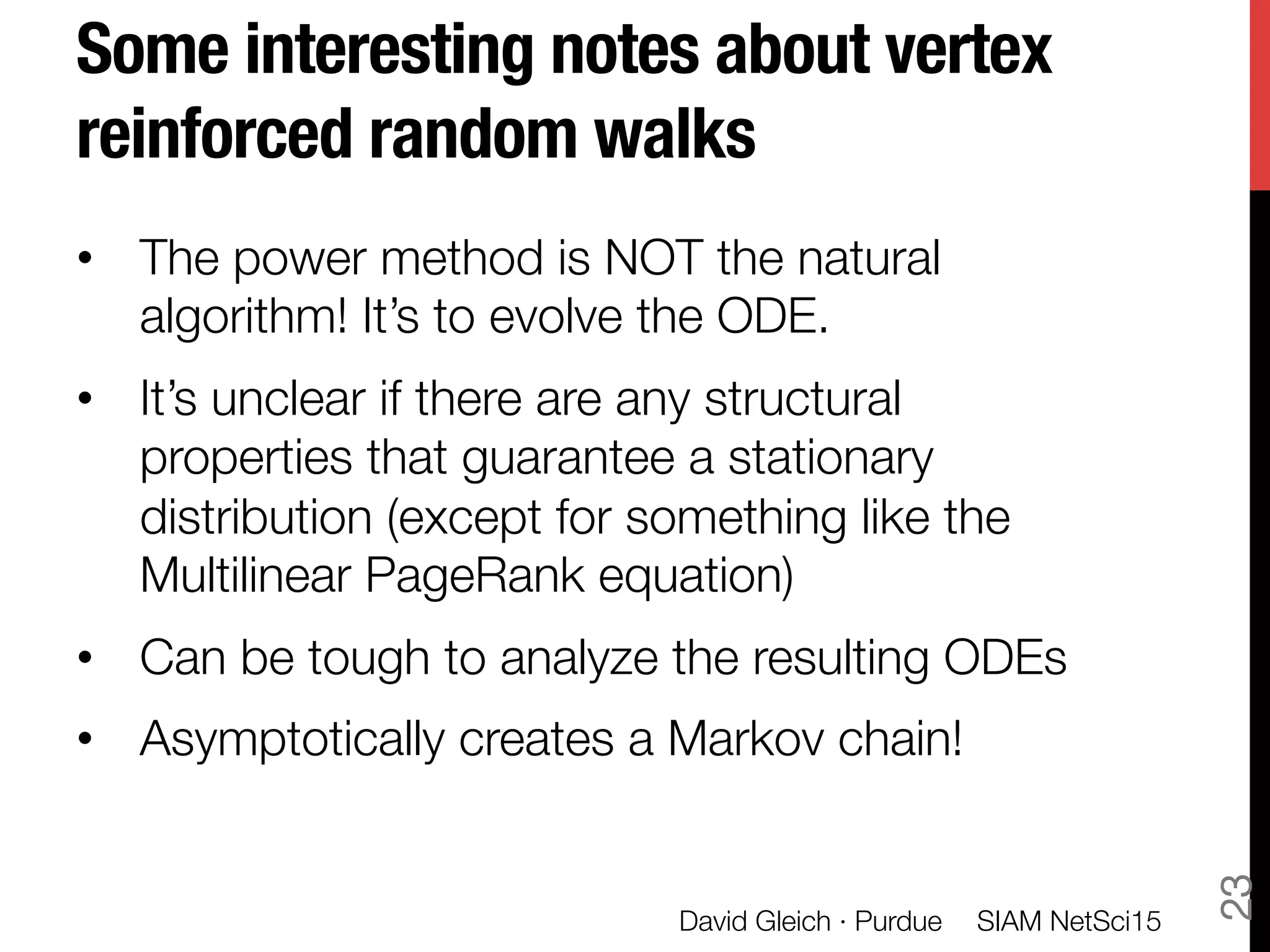 Some interesting notes about vertex
reinforced random walks
•  The power method is NOT the natural
algorithm! It’s to evolve the ODE.
•  It’s unclear if there are any structural
properties that guarantee a stationary
distribution (except for something like the
Multilinear PageRank equation)
•  Can be tough to analyze the resulting ODEs
•  Asymptotically creates a Markov chain!
SIAM NetSci15
David Gleich · Purdue
23
 