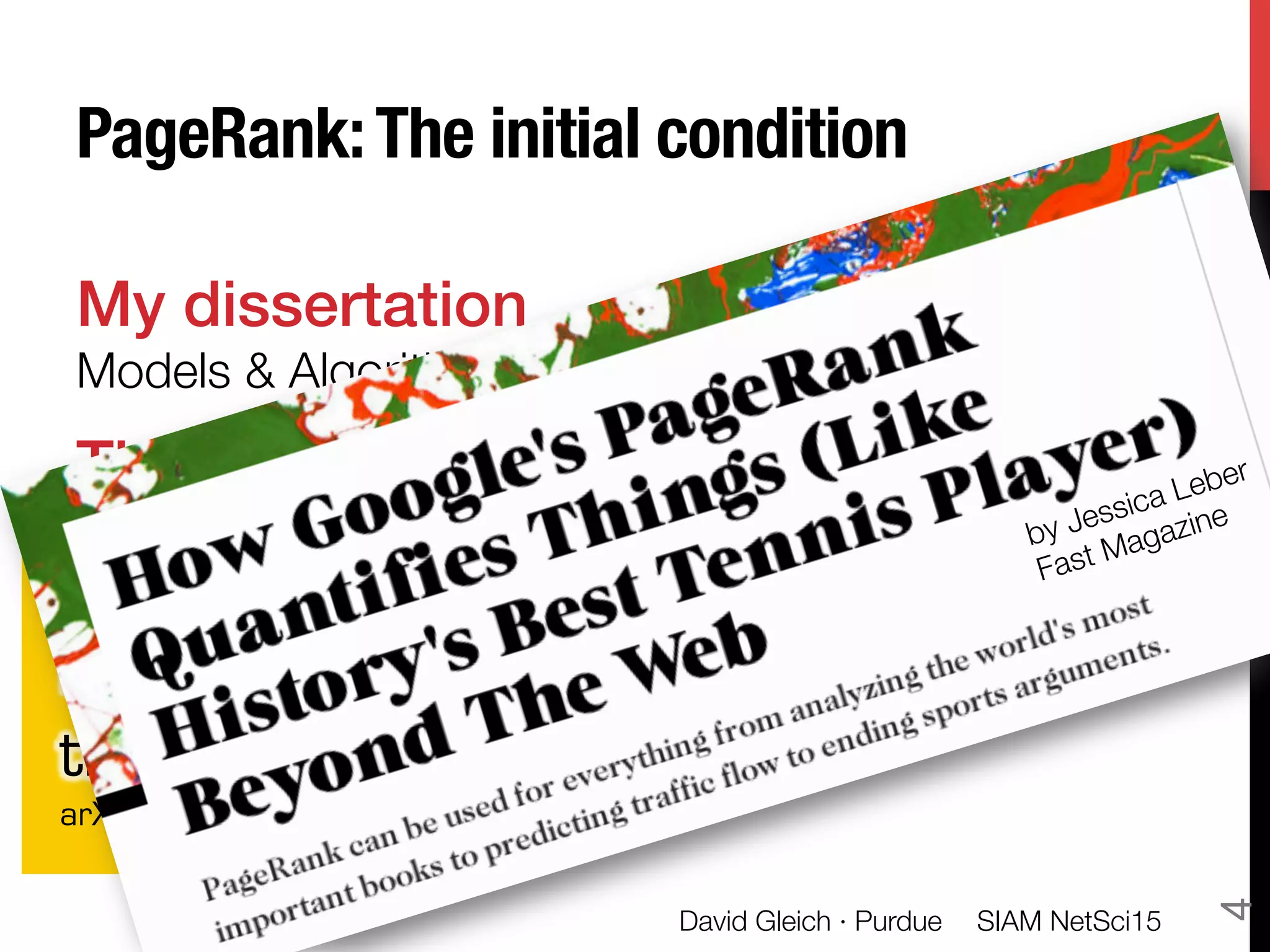 PageRank:The initial condition
My dissertation"
Models & Algorithms for PageRank Sensitivity
The essence of PageRank!
Take any Markov chain P, PageRank "
creates a related chain with great “utility”
•  Unique stationary distribution
•  Fast convergence
•  Modeling ﬂexibility
(I ↵P)x = (1 ↵)v
PageRank
beyond
the Web
arXiv:1407.5107
by Jessica Leber
Fast Magazine
SIAM NetSci15
David Gleich · Purdue
4
 