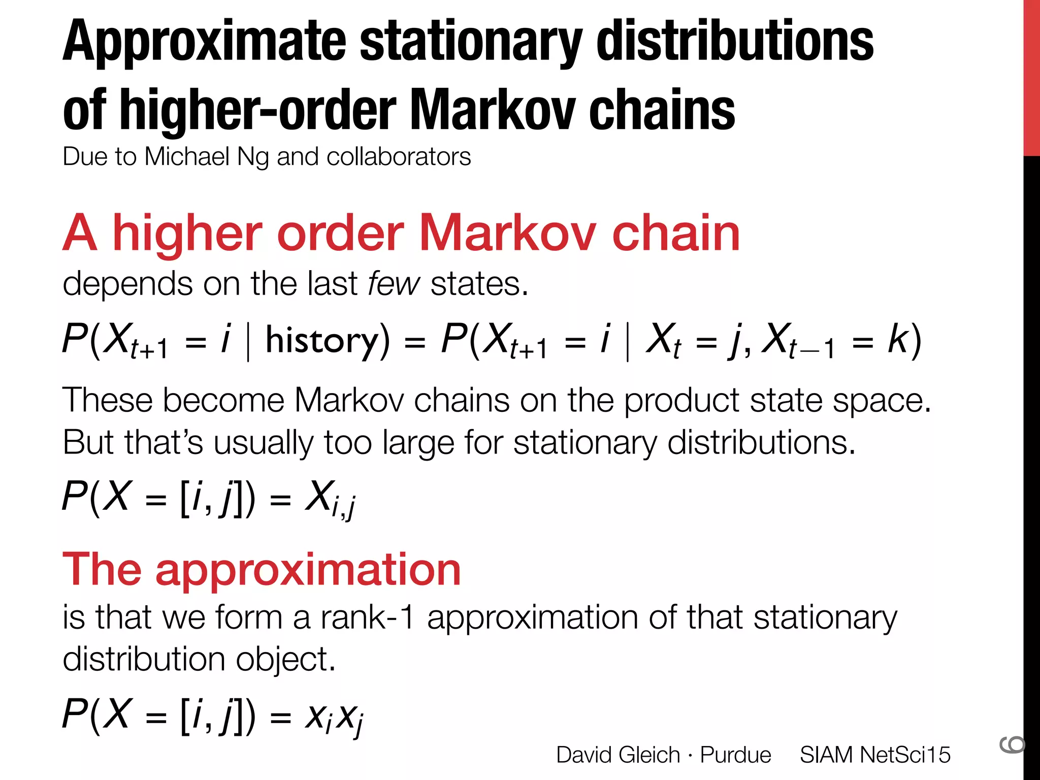 Approximate stationary distributions
of higher-order Markov chains
A higher order Markov chain!
depends on the last few states.

These become Markov chains on the product state space."
But that’s usually too large for stationary distributions. 

The approximation!
is that we form a rank-1 approximation of that stationary
distribution object. 
Due to Michael Ng and collaborators 
P(Xt+1 = i | history) = P(Xt+1 = i | Xt = j, Xt 1 = k)
P(X = [i, j]) = xi xj
SIAM NetSci15
David Gleich · Purdue
6
P(X = [i, j]) = Xi,j
 