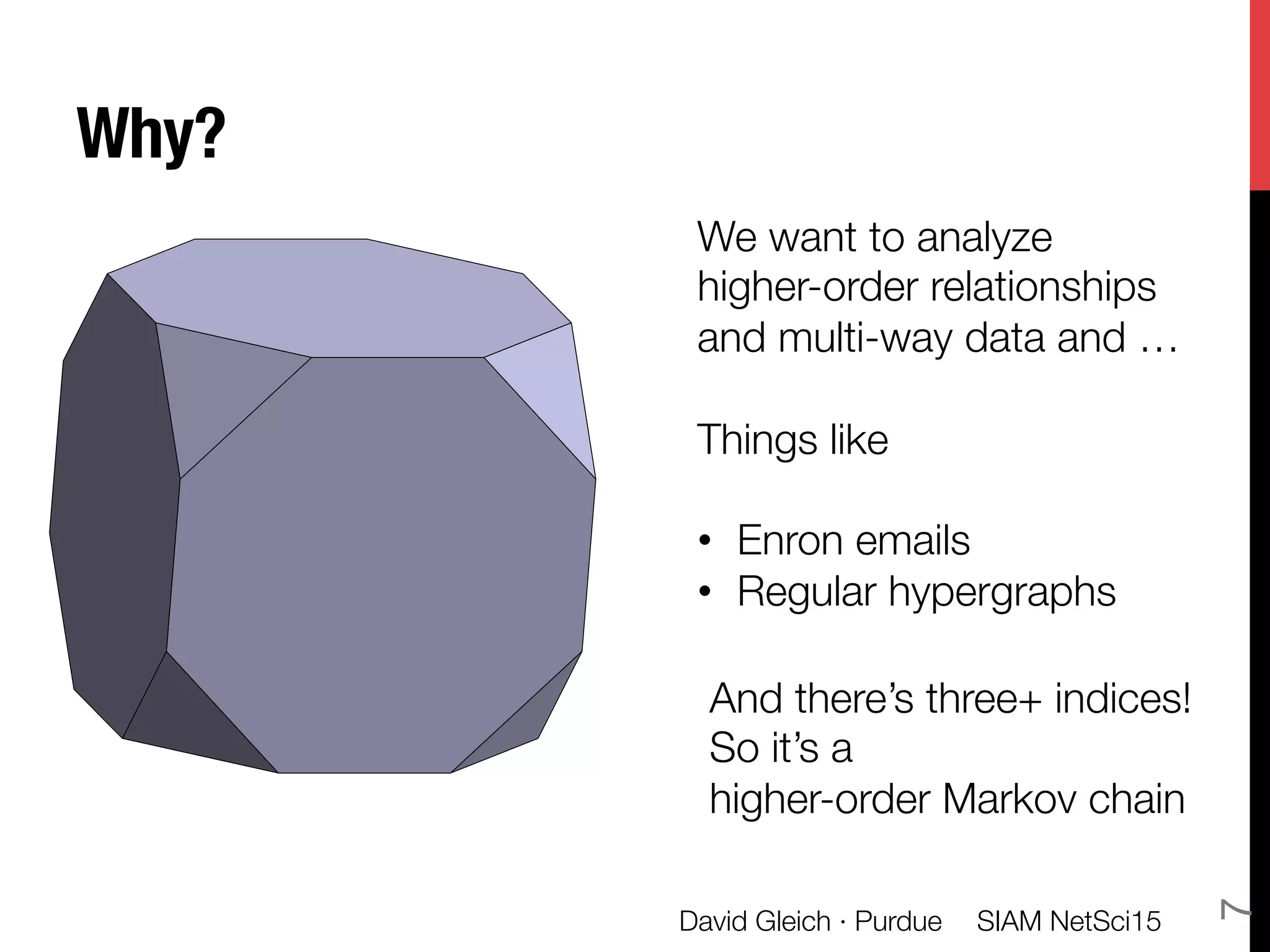 Why?
SIAM NetSci15
David Gleich · Purdue
7
Multidimensional, multi-
ceted data from inform-
ics and simulations
a
b
m
li
This propos
dimensiona
We want to analyze 
higher-order relationships 
and multi-way data and …

Things like 

•  Enron emails
•  Regular hypergraphs


And there’s three+ indices!
So it’s a "
higher-order Markov chain
 