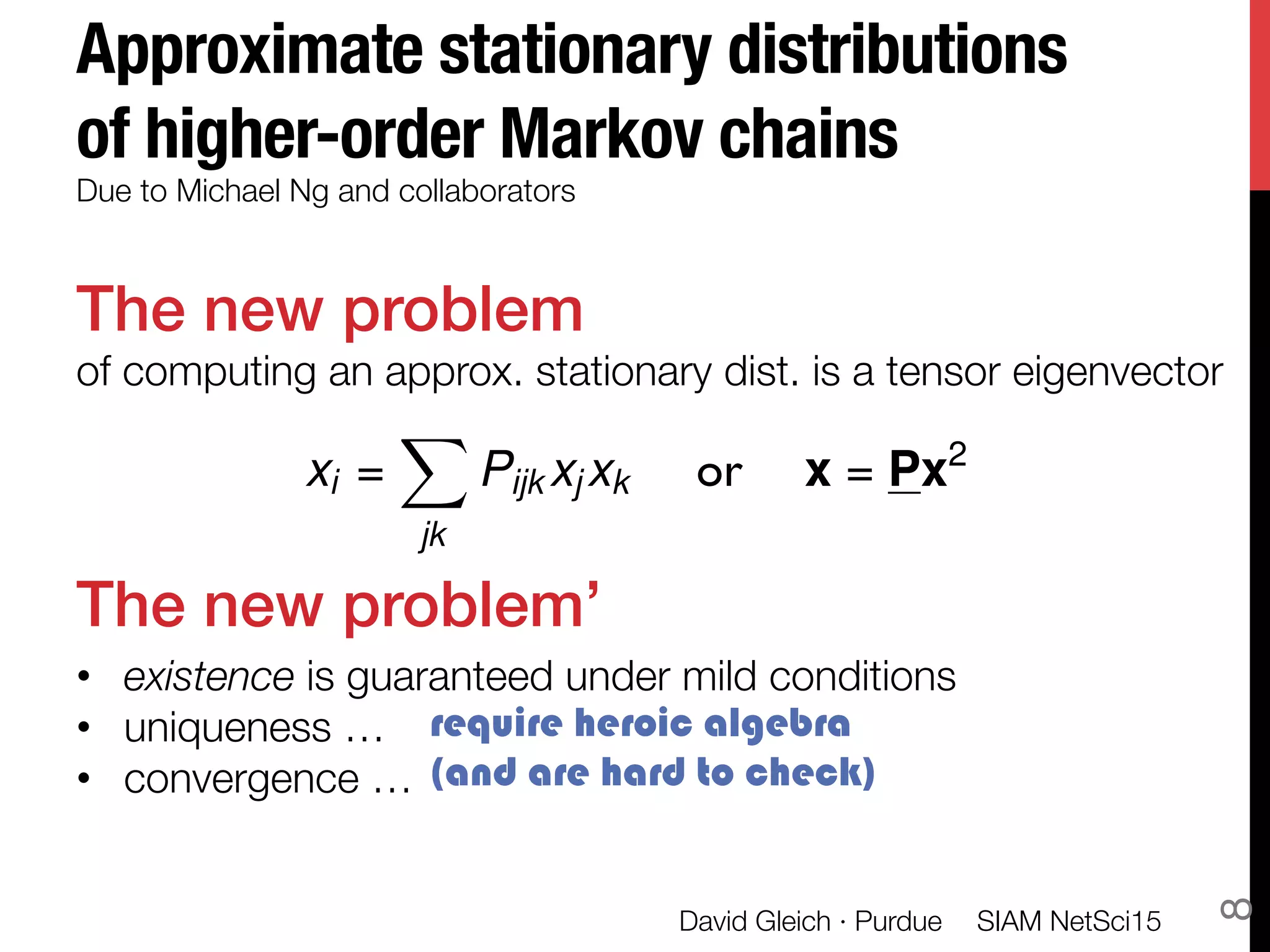 Approximate stationary distributions
of higher-order Markov chains
The new problem!
of computing an approx. stationary dist. is a tensor eigenvector


The new problem’!
•  existence is guaranteed under mild conditions
•  uniqueness …
•  convergence …
Due to Michael Ng and collaborators 
xi =
X
jk
Pijk xj xk or x = Px2
require heroic algebra
(and are hard to check)
SIAM NetSci15
David Gleich · Purdue
8
 