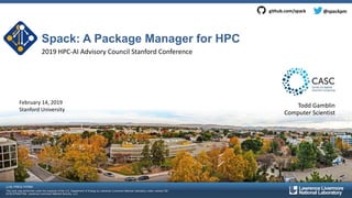 LLNL-PRES-747560
This work was performed under the auspices of the U.S. Department of Energy by Lawrence Livermore National Laboratory under contract DE-
AC52-07NA27344. Lawrence Livermore National Security, LLC
Spack: A Package Manager for HPC
2019 HPC-AI Advisory Council Stanford Conference
Todd GamblinFebruary 14, 2019
Stanford University
Computer Scientist
@spackpmgithub.com/spack
 