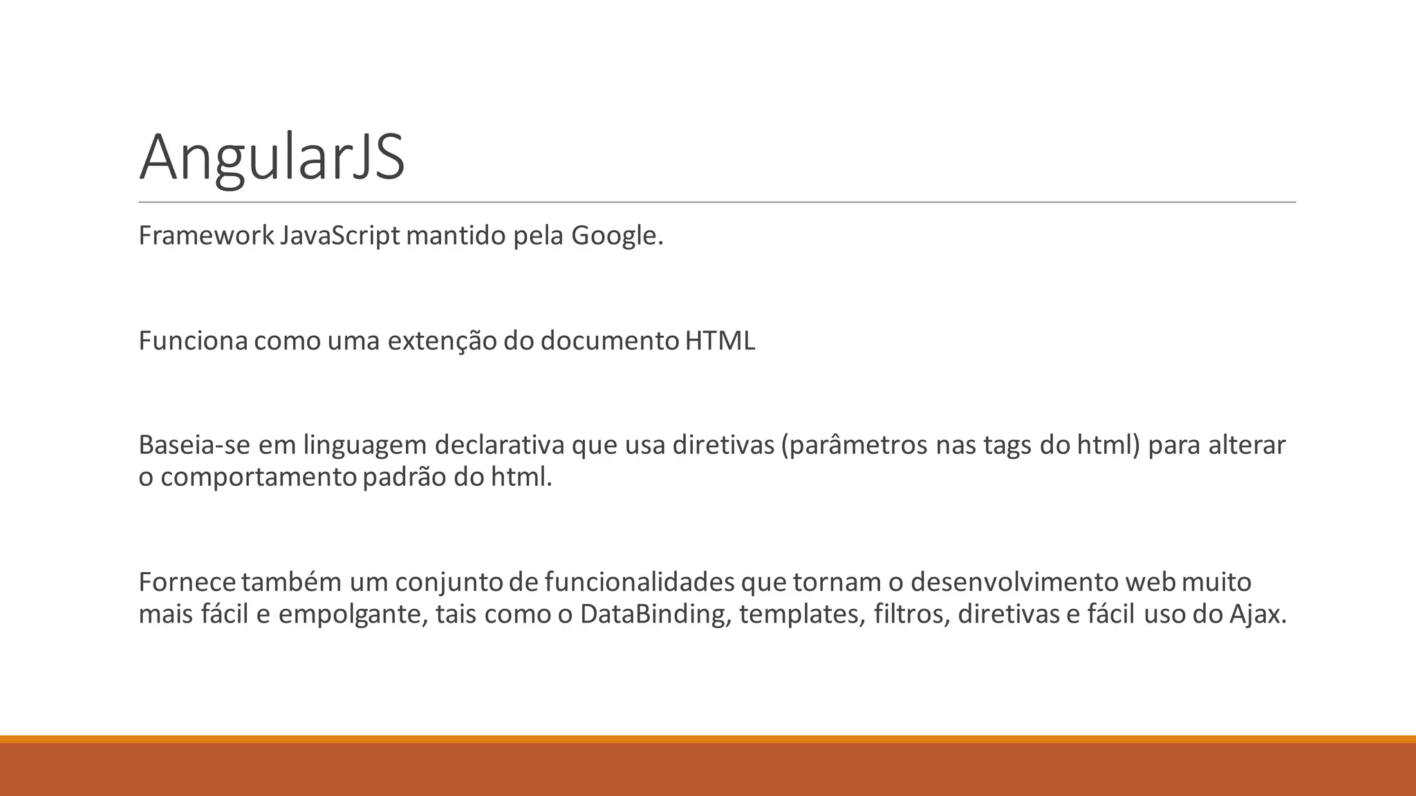 AngularJS
Framework JavaScript mantido pela Google.
Funciona como uma extenção do documentoHTML
Baseia-se em linguagem declarativa que usa diretivas (parâmetros nas tags do html) para alterar
o comportamento padrão do html.
Fornecetambém um conjuntode funcionalidades que tornam o desenvolvimento webmuito
mais fácil e empolgante, tais como o DataBinding, templates, filtros, diretivas e fácil uso do Ajax.