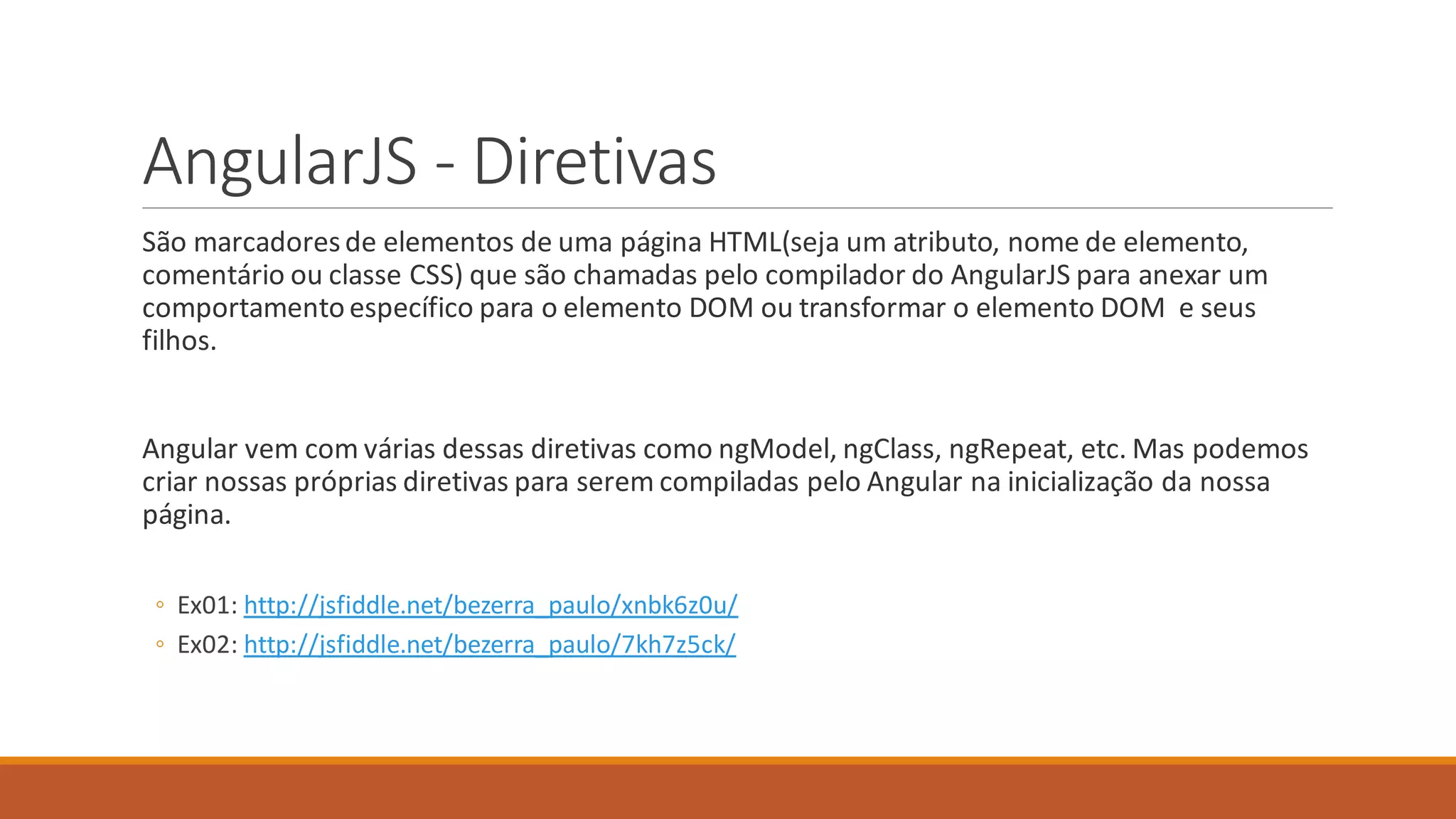 AngularJS - Diretivas
São marcadoresde elementos de uma página HTML(seja um atributo, nome de elemento,
comentário ou classe CSS) que são chamadas pelo compilador do AngularJS para anexar um
comportamento específico para o elemento DOM ou transformar o elemento DOM e seus
filhos.
Angular vem com várias dessas diretivas como ngModel, ngClass, ngRepeat, etc. Mas podemos
criar nossas próprias diretivas para serem compiladas pelo Angular na inicialização da nossa
página.
◦ Ex01: http://jsfiddle.net/bezerra_paulo/xnbk6z0u/
◦ Ex02: http://jsfiddle.net/bezerra_paulo/7kh7z5ck/