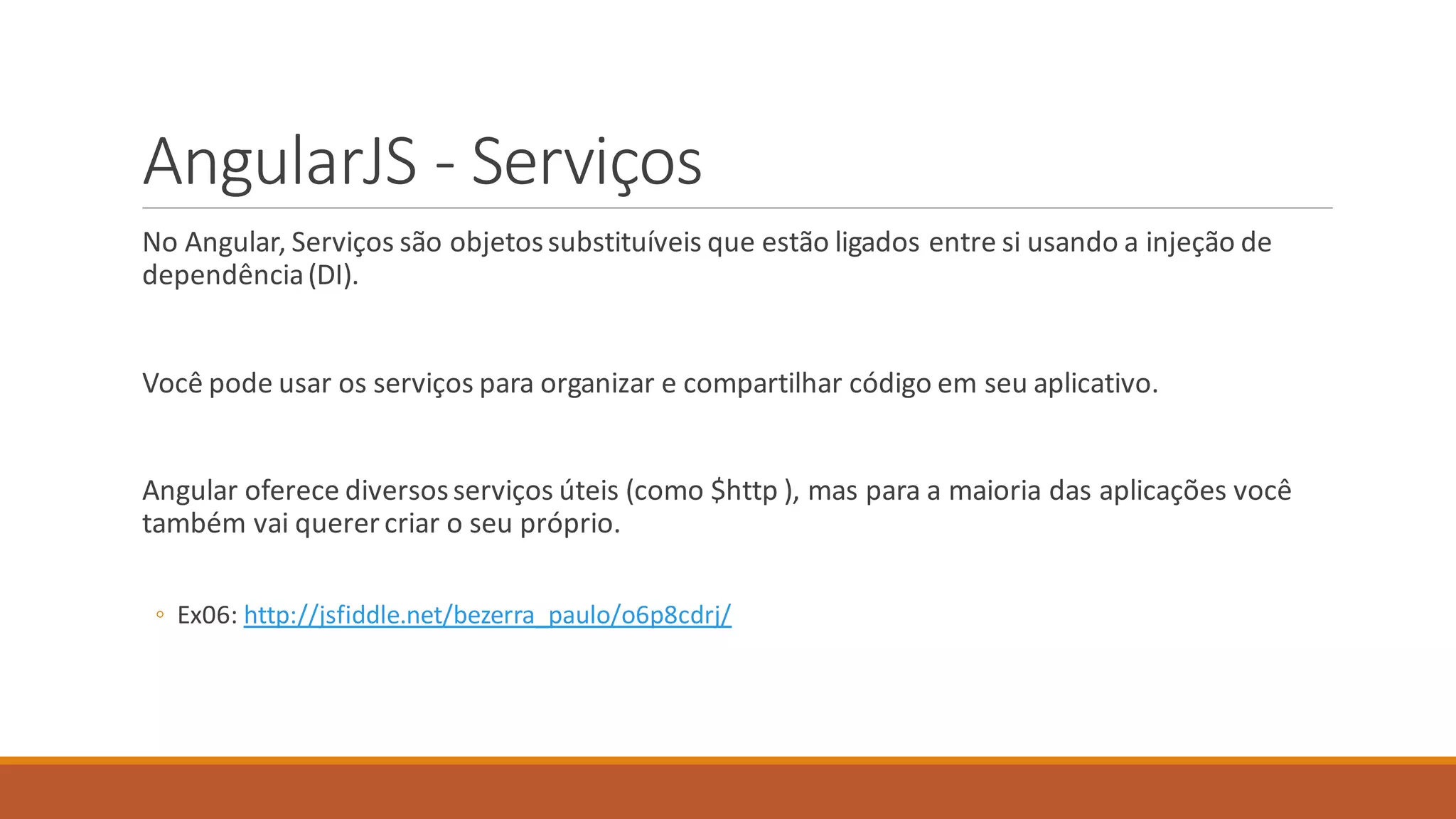AngularJS - Serviços
No Angular, Serviços são objetossubstituíveis que estão ligados entre si usando a injeção de
dependência(DI).
Você pode usar os serviços para organizar e compartilhar código em seu aplicativo.
Angular oferece diversosserviços úteis (como $http ), mas para a maioria das aplicações você
também vai querer criar o seu próprio.
◦ Ex06: http://jsfiddle.net/bezerra_paulo/o6p8cdrj/