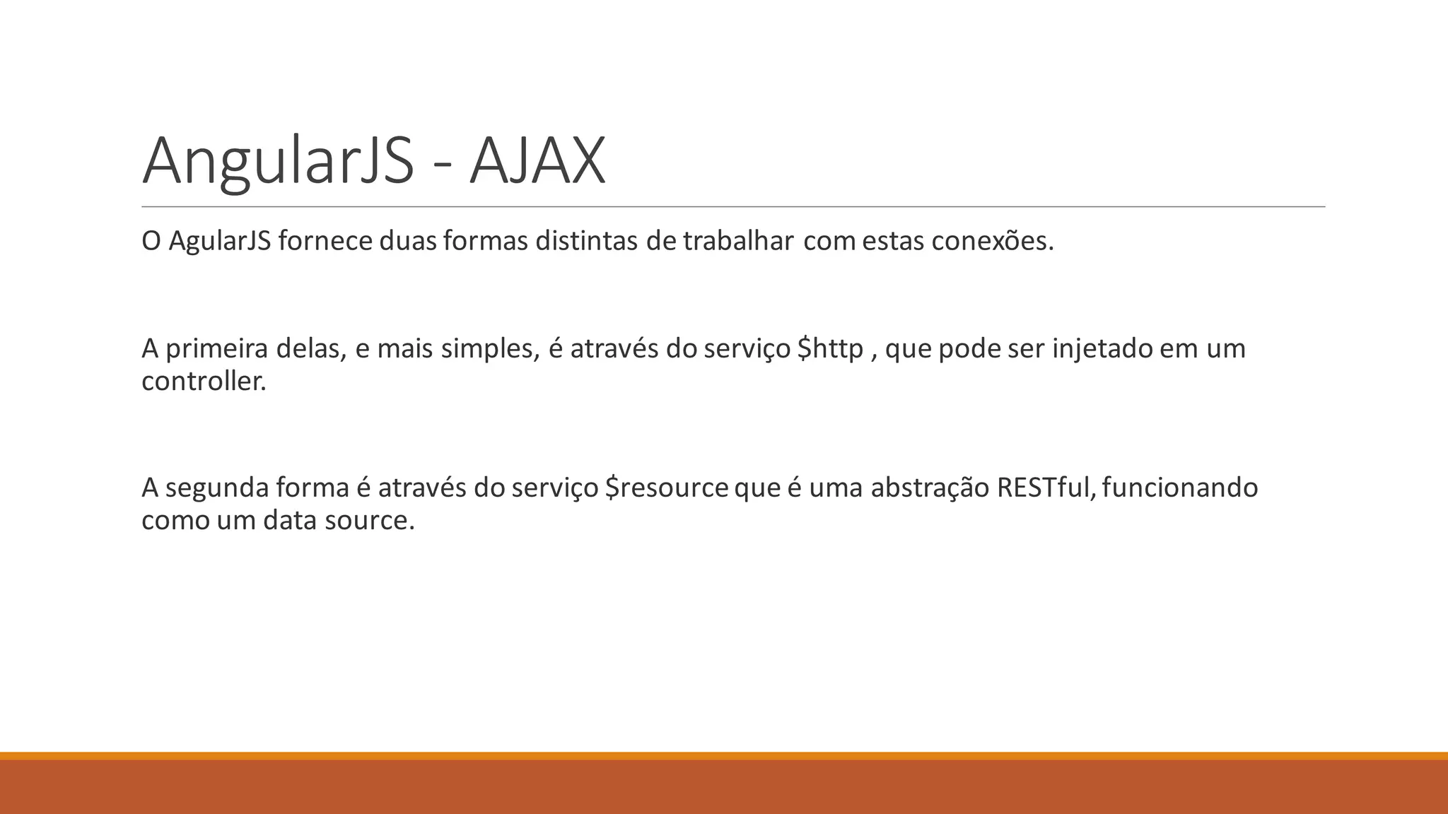 AngularJS - AJAX
O AgularJS fornece duas formas distintas de trabalhar com estas conexões.
A primeira delas, e mais simples, é através do serviço $http , que pode ser injetado em um
controller.
A segunda forma é através do serviço $resourceque é uma abstração RESTful,funcionando
como um data source.