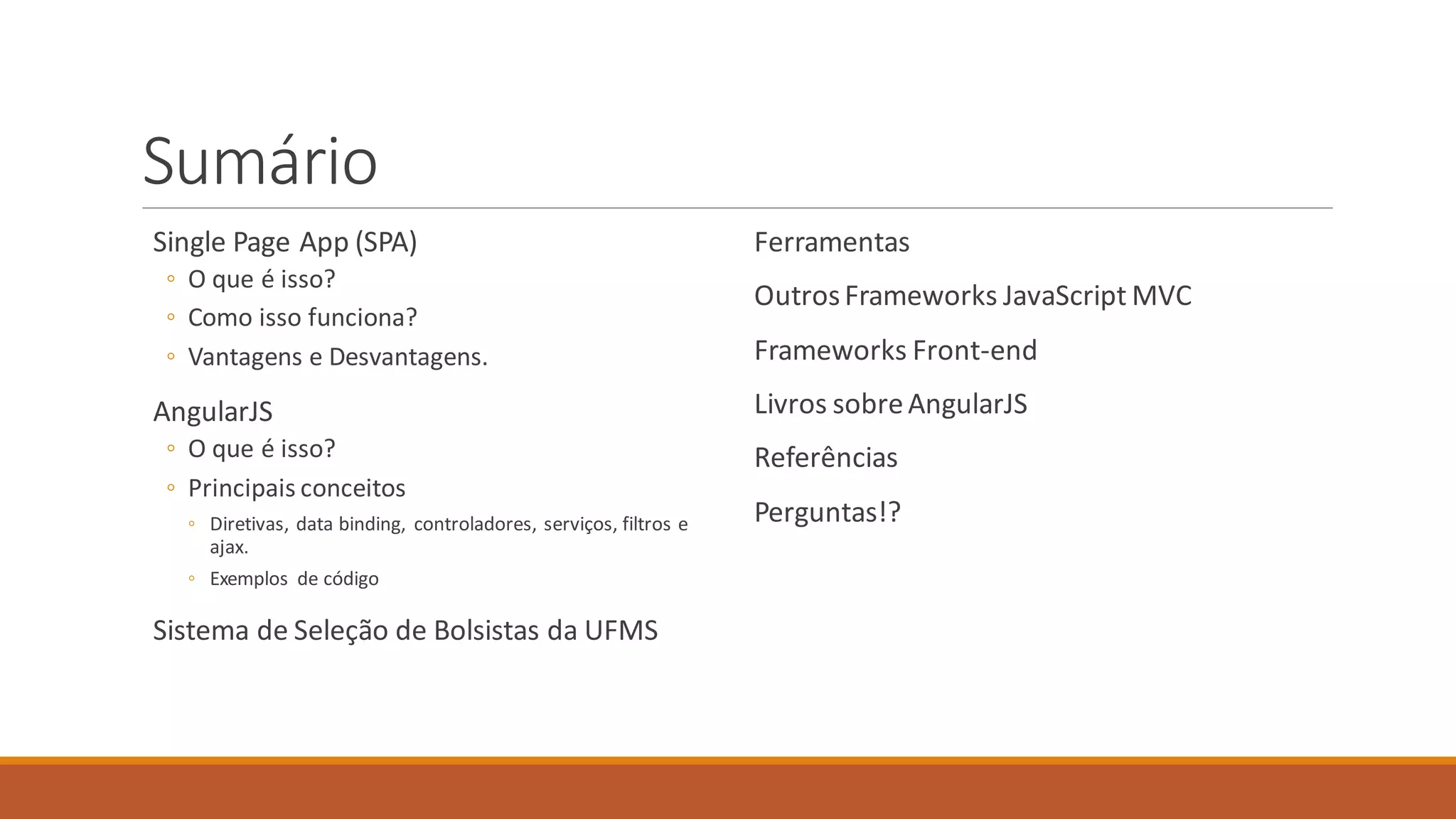 Sumário
Single Page App (SPA)
◦ O que é isso?
◦ Como isso funciona?
◦ Vantagens e Desvantagens.
AngularJS
◦ O que é isso?
◦ Principais conceitos
◦ Diretivas, data binding, controladores, serviços, filtros e
ajax.
◦ Exemplos de código
Sistema de Seleção de Bolsistas da UFMS
Ferramentas
OutrosFrameworks JavaScript MVC
Frameworks Front-end
Livros sobreAngularJS
Referências
Perguntas!?
