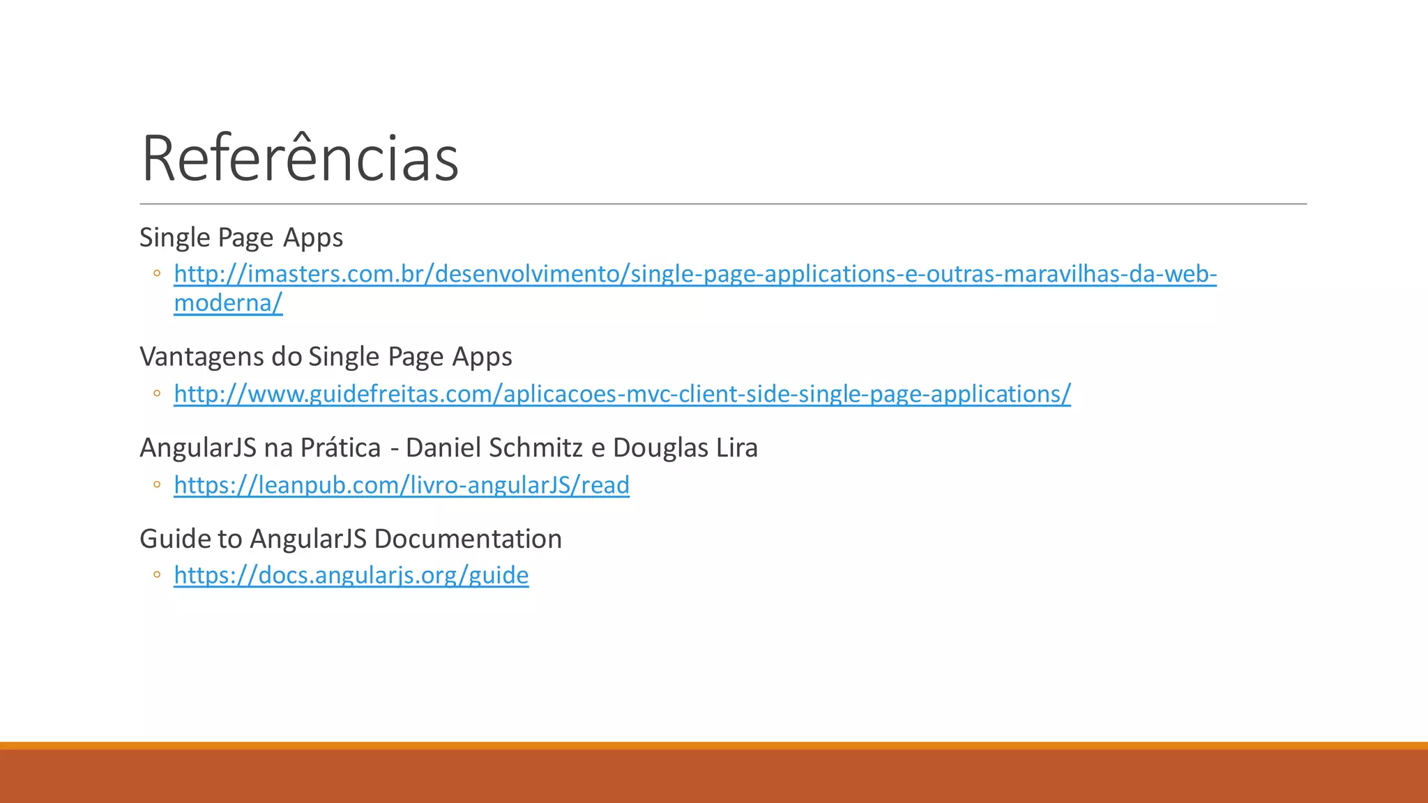 Referências
Single Page Apps
◦ http://imasters.com.br/desenvolvimento/single-page-applications-e-outras-maravilhas-da-web-
moderna/
Vantagens do Single Page Apps
◦ http://www.guidefreitas.com/aplicacoes-mvc-client-side-single-page-applications/
AngularJS na Prática - Daniel Schmitz e Douglas Lira
◦ https://leanpub.com/livro-angularJS/read
Guide to AngularJS Documentation
◦ https://docs.angularjs.org/guide