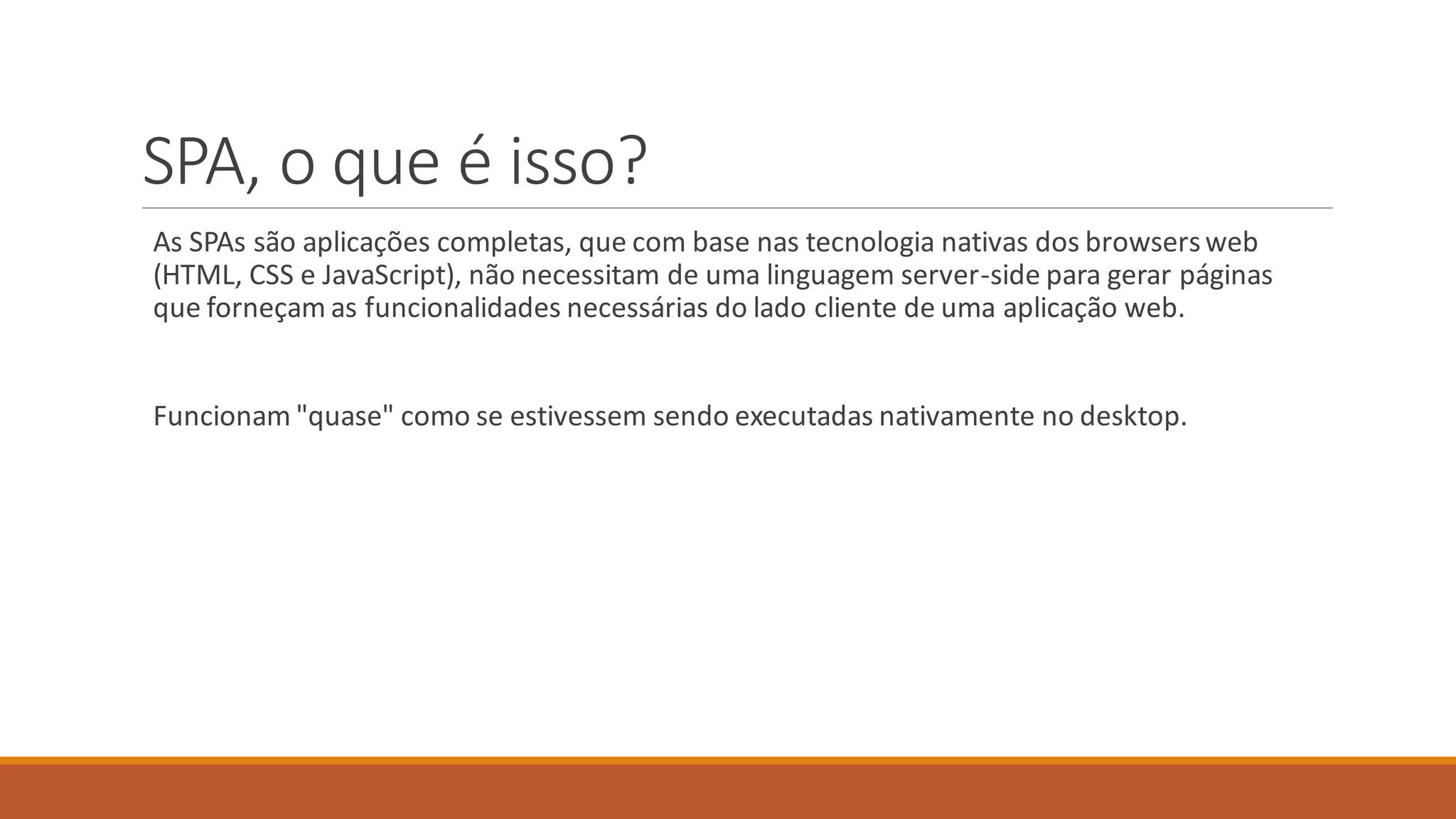 SPA, o que é isso?
As SPAs são aplicações completas, que com base nas tecnologia nativas dos browsersweb
(HTML, CSS e JavaScript), não necessitam de uma linguagem server-side para gerar páginas
que forneçam as funcionalidades necessárias do lado cliente de uma aplicação web.
Funcionam "quase" como se estivessem sendo executadas nativamente no desktop.