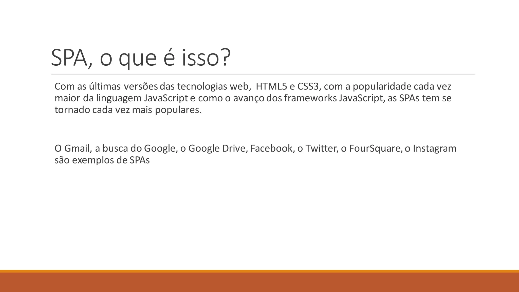 SPA, o que é isso?
Com as últimas versõesdas tecnologias web, HTML5 e CSS3, com a popularidade cada vez
maior da linguagem JavaScript e como o avançodos frameworks JavaScript, as SPAs tem se
tornado cada vez mais populares.
O Gmail, a busca do Google, o Google Drive, Facebook, o Twitter, o FourSquare,o Instagram
são exemplos de SPAs