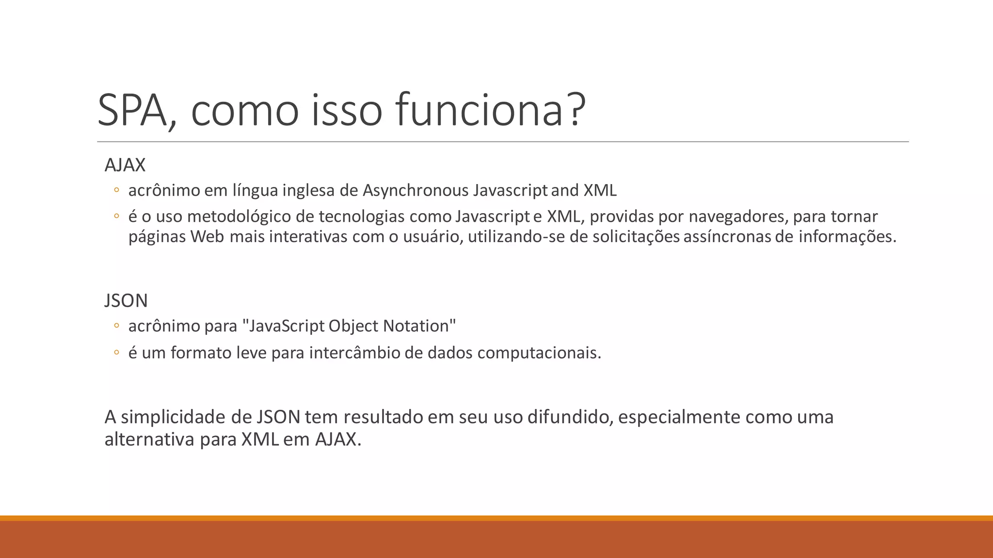 SPA, como isso funciona?
AJAX
◦ acrônimo em língua inglesa de Asynchronous Javascriptand XML
◦ é o uso metodológico de tecnologias como Javascripte XML, providas por navegadores, para tornar
páginas Web mais interativas com o usuário, utilizando-se de solicitações assíncronas de informações.
JSON
◦ acrônimo para "JavaScript Object Notation"
◦ é um formato leve para intercâmbio de dados computacionais.
A simplicidade de JSON tem resultado em seu uso difundido, especialmente como uma
alternativa para XML em AJAX.