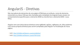 AngularJS - Diretivas
São marcadoresde elementos de uma página HTML(seja um atributo, nome de elemento,
comentário ou classe CSS) que são chamadas pelo compilador do AngularJS para anexar um
comportamento específico para o elemento DOM ou transformar o elemento DOM e seus
filhos.
Angular vem com várias dessas diretivas como ngModel, ngClass, ngRepeat, etc. Mas podemos
criar nossas próprias diretivas para serem compiladas pelo Angular na inicialização da nossa
página.
◦ Ex01: http://jsfiddle.net/bezerra_paulo/xnbk6z0u/
◦ Ex02: http://jsfiddle.net/bezerra_paulo/7kh7z5ck/
 