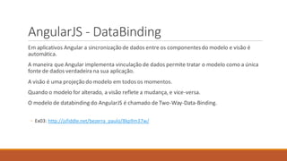 AngularJS - DataBinding
Em aplicativos Angular a sincronizaçãode dados entre os componentesdo modelo e visão é
automática.
A maneira que Angular implementa vinculação de dados permite tratar o modelo como a única
fonte de dados verdadeira na sua aplicação.
A visão é uma projeçãodo modelo em todos os momentos.
Quando o modelo for alterado, a visão reflete a mudança, e vice-versa.
O modelo de databinding do AngularJS é chamado de Two-Way-Data-Binding.
◦ Ex03: http://jsfiddle.net/bezerra_paulo/8kp9m37w/
 