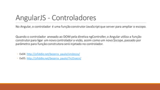 AngularJS - Controladores
No Angular, o controlador é uma funçãoconstrutorJavaScript que server para ampliar o escopo.
Quando o controlador anexado ao DOM pela diretiva ngController,o Angular utiliza a função
construtor para ligar um novocontroladora visão, assim como um novo $scope,passado por
parâmetro para funçãoconstrutora será injetado no controlador.
◦ Ex04: http://jsfiddle.net/bezerra_paulo/smjtezzy/
◦ Ex05: http://jsfiddle.net/bezerra_paulo/7n25secn/
 