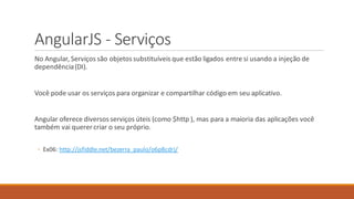 AngularJS - Serviços
No Angular, Serviços são objetossubstituíveis que estão ligados entre si usando a injeção de
dependência(DI).
Você pode usar os serviços para organizar e compartilhar código em seu aplicativo.
Angular oferece diversosserviços úteis (como $http ), mas para a maioria das aplicações você
também vai querer criar o seu próprio.
◦ Ex06: http://jsfiddle.net/bezerra_paulo/o6p8cdrj/
 
