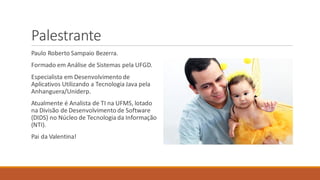 Palestrante
Paulo Roberto Sampaio Bezerra.
Formado em Análise de Sistemas pela UFGD.
Especialista em Desenvolvimentode
Aplicativos Utilizando a Tecnologia Java pela
Anhanguera/Uniderp.
Atualmente é Analista de TI na UFMS, lotado
na Divisão de Desenvolvimentode Software
(DIDS) no Núcleo de Tecnologia da Informação
(NTI).
Pai da Valentina!
 